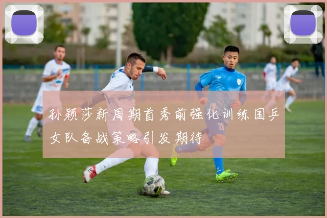 孙颖莎新周期首秀前强化训练国乒女队备战策略引发期待