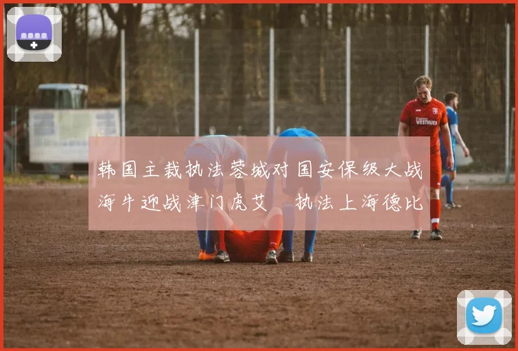 韩国主裁执法蓉城对国安保级大战海牛迎战津门虎艾堃执法上海德比盛况可期