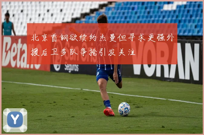 北京首钢欲续约杰曼但寻求更强外援后卫多队争抢引发关注