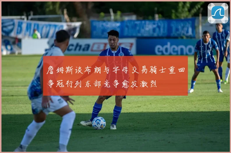詹姆斯谈布朗与字母交易骑士重回争冠行列东部竞争愈发激烈
