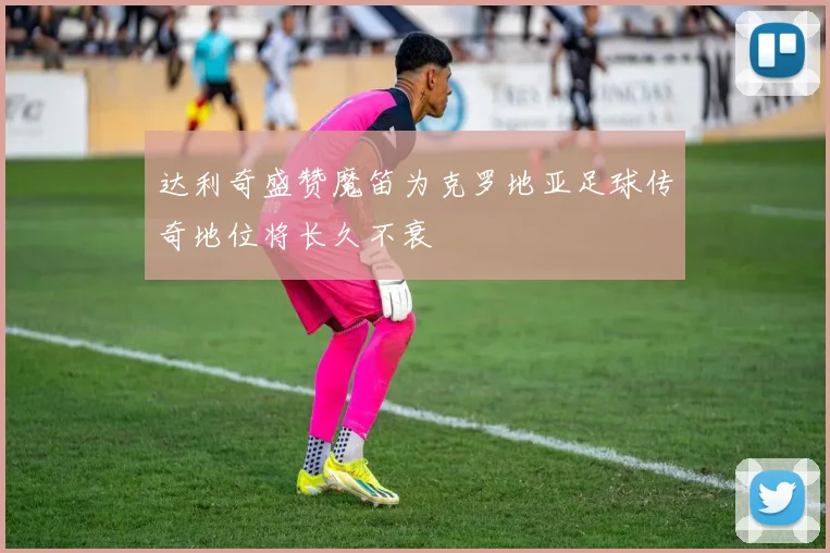 达利奇盛赞魔笛为克罗地亚足球传奇地位将长久不衰