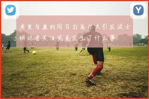库里与康利同日打高尔夫引发波士顿记者关注究竟发生了什么事