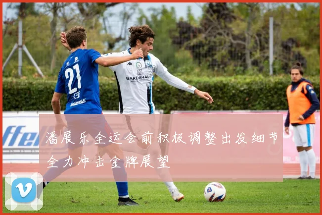 潘展乐全运会前积极调整出发细节全力冲击金牌展望