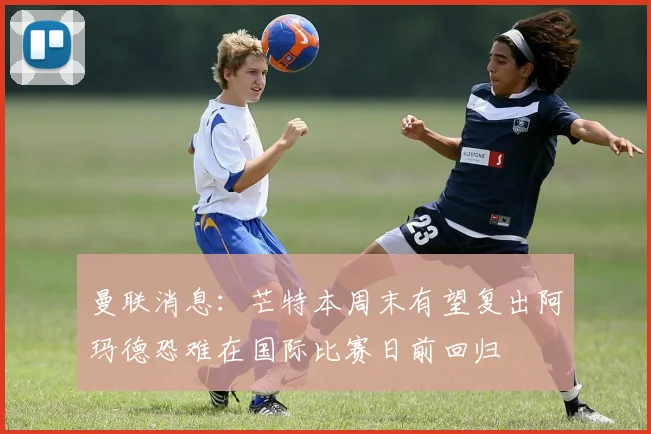 曼联消息：芒特本周末有望复出阿玛德恐难在国际比赛日前回归
