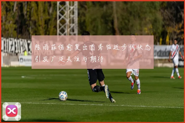 陈雨菲伤愈复出首秀临近步伐状态引发广泛关注与期待